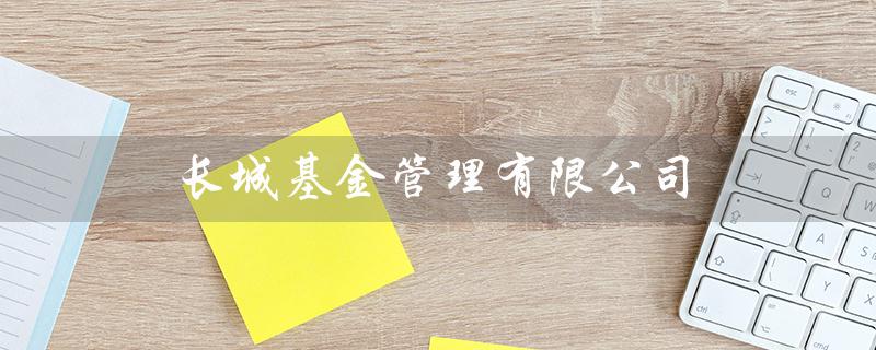 长城基金管理有限公司(长城基金管理的业务是什么)