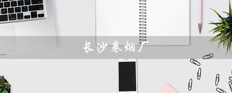 长沙卷烟厂（长沙卷烟厂招普工吗）