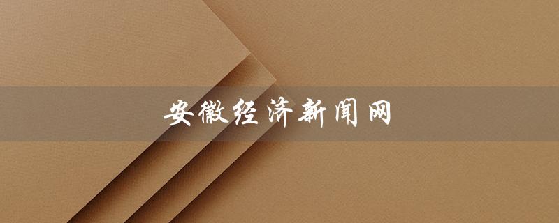 安徽经济新闻网（安徽经济新闻网官网是什么）