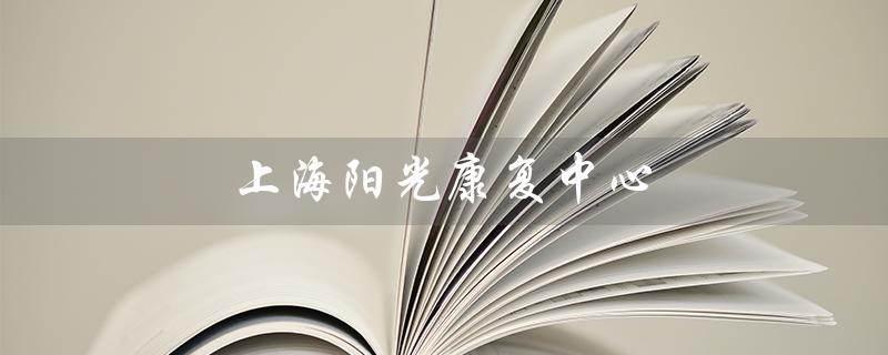 上海阳光康复中心（上海阳光康复中心医院地址是什么）