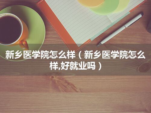 新乡医学院怎么样(新乡医学院怎么样,好就业吗)