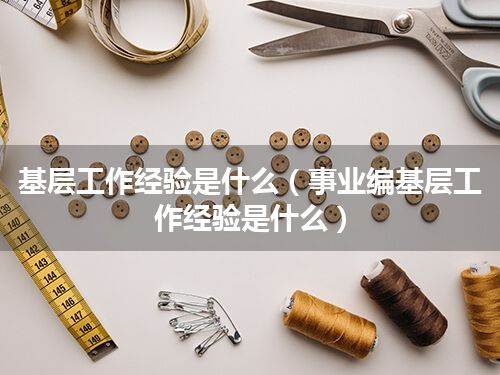 基层工作经验是什么(事业编基层工作经验是什么)