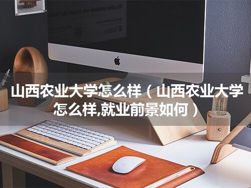 山西农业大学怎么样(山西农业大学怎么样,就业前景如何)