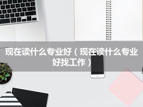 现在读什么专业好(现在读什么专业好找工作)
