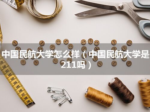 中国民航大学怎么样(中国民航大学是211吗)