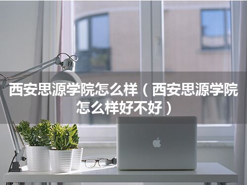 西安思源学院怎么样(西安思源学院怎么样好不好)