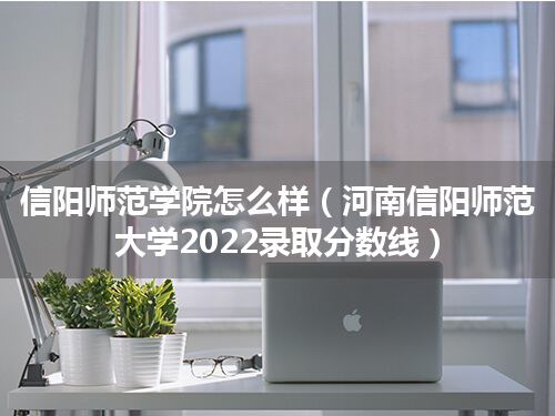 信阳师范学院怎么样(河南信阳师范大学2022录取分数线)