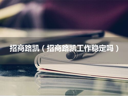 招商路凯(招商路凯工作稳定吗)