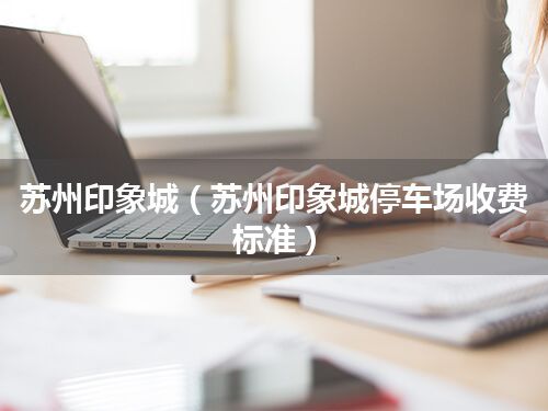 苏州印象城(苏州印象城停车场收费标准)